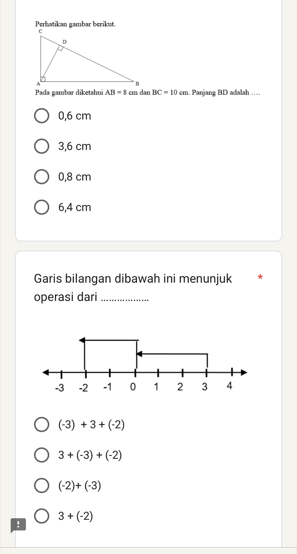 Perhatikan gambar berikut.
Pada gambar diketahui AB=8cmdan BC=10cm. Panjang BD adalah …
0,6 cm
3,6 cm
0,8 cm
6,4 cm
Garis bilangan dibawah ini menunjuk *
operasi dari_
-3 -2 -1 0 1 2 3 4
(-3)+3+(-2)
3+(-3)+(-2)
(-2)+(-3)
3+(-2)!