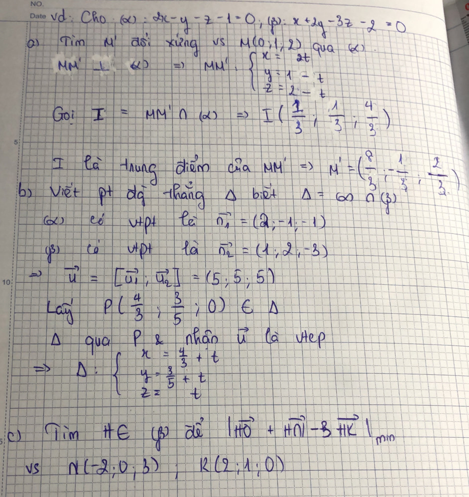 vd Cho (ax) : :2x-y-z-1=0;(beta ):x+2y-3z-2=0
ai Tim M aài xiāng vs M(0,1,2) qua () 
Mo l'_ (x) x MM''=beginarrayl x=2t y=1-t z=2-tendarray.
Goi I=MM'∩ (alpha )Rightarrow I( 1/3 ; 1/3 ; 4/3 )
I ea thung dhǎn dia MM' =) M'=( 8/3 ,- 1/3 , 2/3 )
b) Vièt p dq thāng △ biet Delta =60n(3)
(a) ee vpt te vector n_1=(2,-1,-1)
(B) ca upt là vector n_2=(1;2;-3)
) vector u=[vector u_1,vector u_2]=(5,5,5)
Lag P( 4/3 ; 3/5 ;0) C A 
A quá P nhán vector u la uep
Delta :beginarrayl x= 4/3 +t y= 3/5 +t 2z=tendarray.
() Tim Hé () d |vector HO+vector HN|-3vector HK|_min
vs N(-2;0;3); R(2;1;0)