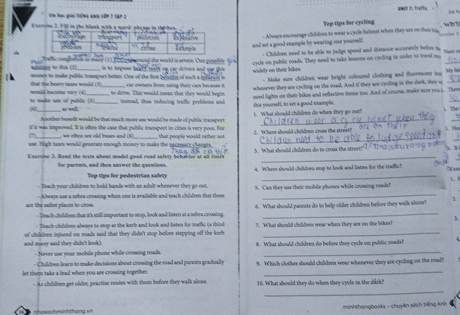 Traffic m h
Em học giải tIếNG ANh LớP 7 TậP 2
Exercise 2. Fill in the blank with a word' phrase in the box
Top tips for cycling
we l
- Always encourage children to wear a cycle helmet when they are on their bi 
w t
and set a good example by wearing one yourself.
- Children need to be able to judge speed and distance accurately before  Nan t
draflic congestion in many (1). Pzinpeearound the world is severe. One possible
solution to this (2)_  is to impose heavy taxes on car drivers and use this cycle on public roads. They need to take lessons on cycling in order to travel m_
widely on their bikes. My fat
_
money to make public transport better. One of the first benents of such a measure is
- Make sure children wear bright coloured clothing and fluorescent itn
V
that the howry taxes would (3) car owners from using their cars because it .
would become very (4) _to drive. This would mean that they would begin whenever they are cycling on the road. And if they are cycling in the dark, they 
to make use of public (5) instead, thus reducing traffic problems and need lights on their bikes and reflective items too. And of course, make sure you 4. There
(6)_ as well. _this yourself, to set a good example.
Another benefit would be that much more use would be made of public transport 1. What should children do when they go out? . The 
t
if it was improved. It is often the case that public transport in cities is very poor. For
(7)_   w   f ten see old buses and (8)._  that people would rather no t . 2. Where should children cross the street? 0TL 
3、Hu
use. High taxes would generate enough money to make the necessary changes,
_
c ậ 
Exercise 3. Read the texts about model good road safety behavior at all times 3. What should children do to cross the street?"
5、 Ití
for parents, and then answer the questions.
_
4. Where should children stop to look and listen for the traffic?
Exer
Top tips for pedestrian safety
_
1、f
- Teach your children to hold hands with an adult whenever they go out.
5. Can they use their mobile phones while crossing roads?
Always use a zebra crossing when one is available and teach children that these
_
2.
are the safest places to cross. 6. What should parents do to help older children before they walk alone?
- Teach children that it's still important to stop, look and listen at a zebra crossing.
_
3
- Teach children always to stop at the kerb and look and listen for traffic (a third 7. What should children wear when they are on the bikes?
of children injured on roads said that they didn't stop before stepping off the kerb _
and many said they didn't look).
8. What should children do before they cycle on public roads?
4
- Never use your mobile phone while crossing roads._
- Children learn to make decisions about crossing the road and parents gradually 9. Which clothes should children wear whenever they are cycling on the road?
let them take a lead when you are crossing together.
_
_
- As children get older, practise routes with them before they walk alone. 10. What should they do when they cycle in the dark?
minhthangbooks - chuyên sách tiếng Anh
16 nhasachminhthang.vn