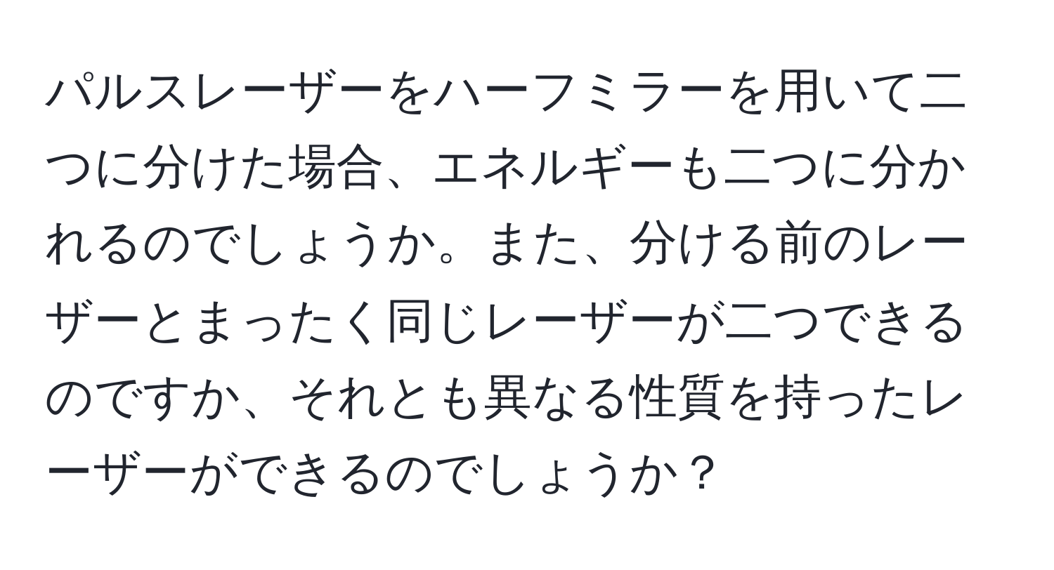 パルスレーザーをハーフミラーを用いて二つに分けた場合、エネルギーも二つに分かれるのでしょうか。また、分ける前のレーザーとまったく同じレーザーが二つできるのですか、それとも異なる性質を持ったレーザーができるのでしょうか？