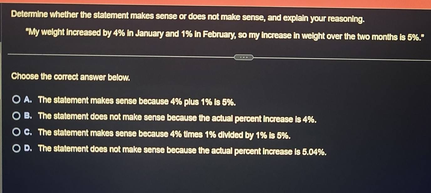 Determine whether the statement makes sense or does not make sense, and explain your reasoning.
"My weight increased by 4% in January and 1% in February, so my increase in weight over the two months is 5%."
Choose the correct answer below.
A. The statement makes sense because 4% plus 1% is 5%.
B. The statement does not make sense because the actual percent increase is 4%.
C. The statement makes sense because 4% times 1% divided by 1% is 5%.
D. The statement does not make sense because the actual percent increase is 5.04%.