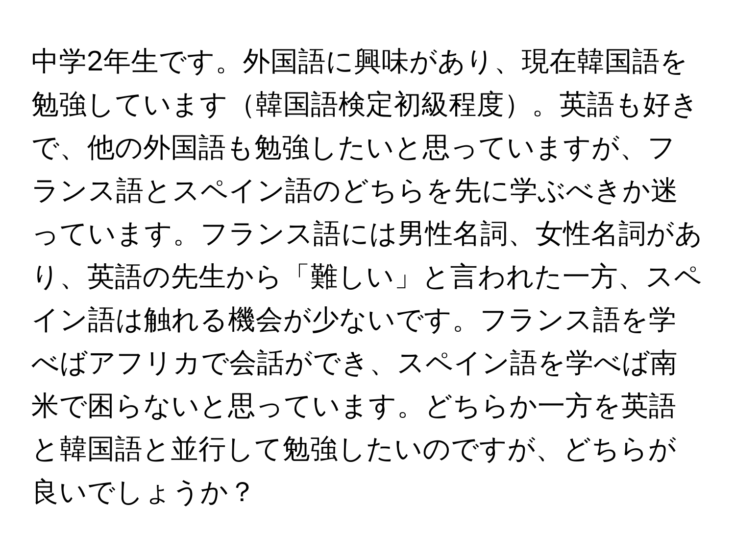 中学2年生です。外国語に興味があり、現在韓国語を勉強しています韓国語検定初級程度。英語も好きで、他の外国語も勉強したいと思っていますが、フランス語とスペイン語のどちらを先に学ぶべきか迷っています。フランス語には男性名詞、女性名詞があり、英語の先生から「難しい」と言われた一方、スペイン語は触れる機会が少ないです。フランス語を学べばアフリカで会話ができ、スペイン語を学べば南米で困らないと思っています。どちらか一方を英語と韓国語と並行して勉強したいのですが、どちらが良いでしょうか？