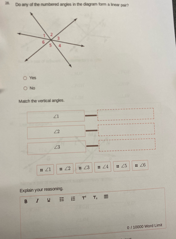 Do any of the numbered angles in the diagram form a linear pair?
Yes
No
Match the vertical angles.
∠ 1
∠ 2
∠ 3
:: ∠ 1 :: ∠ 2 :: ∠ 3 :: ∠ 4 :: ∠ 5 :: ∠ 6
Explain your reasoning.
B I u E T^2 T_2
0 / 10000 Word Limit