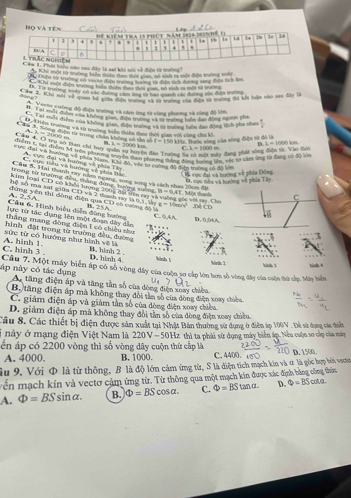 át biểu nào sau đây là sai khi nói về điện tử trường1
Ay Khi một từ trường biển thiên theo thời gian, nó sinh ra một điện trường xuấy.
B Điện từ trường có vecto điện trường hướng tử điện tích dương tung điệu tích âm.
C Khi một điện trường biển thiên theo thời gian, nó tinh ra một từ trưởng
D. Từ trường xoáy có các đường cảm ứng từ bao quah các đường sửc điệu trường
Câu 2. Khi nói về quan hộ giữa điện trường và từ trường của điệu từ trường thi kết luận nào sau đây là
đúng?
A. Vecto cường độ điện trường và cảm ứng tử cùng phương và cùng độ lớn.
B. Tại mỗi điểm của không gian, điện trường và từ trường luôn dao động ngược pha
C. Tại mỗi điểm của không gian, điện trường và từ trường luôn đao động lệch pha nhau  π /2 .
Dộ Điện trường và từ trường biến thiên theo thời gian với cùng chu kỉ.
Cầu 3. Sóng điện từ trong chân không có tần số f=150 kHz. Bước sóng của sóng điện từ đó là lambda =1000km.
A. λ = 2000 m
Câu 4. Ở trụ sở Ban chỉ huy q
B. lambda =2000 km.
D.
C. lambda =1000m
điểm t, tại điểm M trên phương
uyện đ ông Sa
y đang phát sóng điện từ. Vào thời
heo phương thăng đứng hướng lên, véc tơ cảm ứng từ đang có độ lớn
cực đại và hướng về phía Nam. Khi đó, véc tơ cường độ điện trường có độ lớn
C. cực tiểu và hướng về phía Bắc.
A. cực đại và hướng về phía Tây.
B. cực đại và hướng về phía Đồng.
Câu 5. Hai thanh ray năm ngang, song song và cách nhau 20cm đặt
D. cực tiểu và hướng về phía Tây.
trong từ trường đều, thằng đứng, hướng xuống, B=0,4T T. Một thanh
kím loại CD có khối lượng 200g đặt trên ray và vuông góc với ray. Cho
hệ số ma sat giữa CD và 2 thanh ray là 0,1, lấy g=10m/s^2.Để ČD
A. 2,5A.
đứng yên thì dòng điện qua CD có cường độ là
B. 25A.
Câu 6. Hình biểu diễn đúng hướng C. 0,4A.
lực từ tác dụng lên một đoạn dây dẫn
D. 0,04A.
thắng mang dòng điện I có chiều như
hình đặt trong từ trường đều, đường
sức từ có hướng như hình vẽ là
A. hình 1. B. hình 2 .
C. hình 3 . D. hình 4, hình 1 hình 2 hỉnh 3
hình 4
Câu 7. Một máy biến áp có số vòng dây của cuộn sơ cấp lớn hơn số vòng dây của cuộn thứ cấp. Máy biển
áp này có tác dụng
A tăng điện áp và tăng tần số của dòng điện xoay chiều.
B. tăng điện áp mà không thay đổi tần số của dòng điện xoay chiều.
C. giảm điện áp và giảm tần số của dòng điện xoay chiều.
D. giảm điện áp mà không thay đổi tần số của dòng điện xoay chiều.
Câu 8. Các thiết bị điện được sản xuất tại Nhật Bản thường sử dụng ở điên áp 100V . Đề sử dụng các thiết
* này ở mạng điện Việt Nam là 220V-50H Hz thì ta phải sử dụng máy biển áp. Nếu cuộn sơ cấp của máy
ến áp có 2200 vòng thì số vòng dây cuộn thứ cấp là
A. 4000. B. 1000. D. 1500.
C. 4400.
àu 9. Với Φ là từ thông, B là độ lớn cảm ứng từ, S là diện tích mạch kín và α là góc hợp bởi vectơ
vền mạch kín và vectơ cảm ứng từ. Từ thông qua một mạch kín được xác định bằng công thức
A. Phi =BSsin alpha . B. Phi =BScos alpha . C. Phi =BStan alpha . D. Phi =BScot alpha .