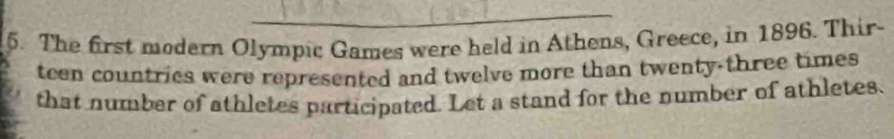 The first modern Olympic Games were held in Athens, Greece, in 1896. Thir- 
teen countrics were represented and twelve more than twenty-three times 
that number of athletes participated. Let a stand for the number of athletes.