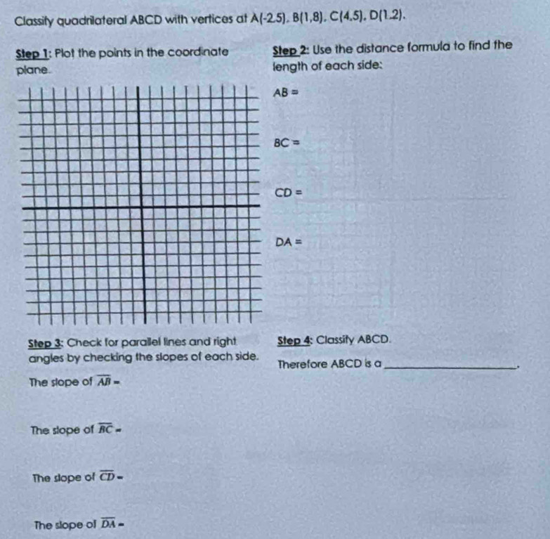 Classify quadrilateral ABCD with vertices at A(-2.5), B(1,8), C(4.5), D(1.2). 
Step 1: Plot the points in the coordinate Step 2: Use the distance formula to find the
plane. length of each side:
AB=
BC=
CD=
DA=
Step 3: Check for parallel lines and right Step 4: Classity ABCD.
angles by checking the slopes of each side. Therefore ABCD is a_
,
The slope of overline AB=
The slope of overline BC=
The slope of overline CD=
The slope of overline DA=