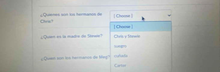 ¿Quienes son los hermanos de [ Choose ]
Chris?
[ Choose ]
¿Quien es la madre de Stewie? Chris y Stewie
suegro
¿Quien son los hermanos de Meg? cuñada
Carter