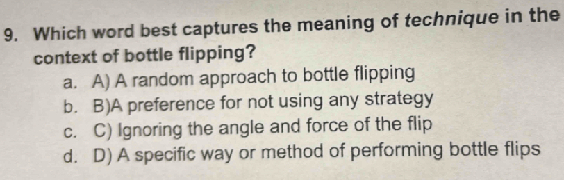 Which word best captures the meaning of technique in the
context of bottle flipping?
a. A) A random approach to bottle flipping
b. B)A preference for not using any strategy
c. C) Ignoring the angle and force of the flip
d. D) A specific way or method of performing bottle flips