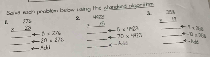 Solve each problem below using the standard algorithm. 
3. beginarrayr 358 * 19 hline endarray
2. beginarrayr 4923 * 75 hline endarray 5* 4923
_ 
_ 
I. beginarrayr 276 * 28 hline endarray 8* 276
_ 9* 358
_
70* 4923
_ 10* 358
20* 276
Add 
_ 
_Add ___ An