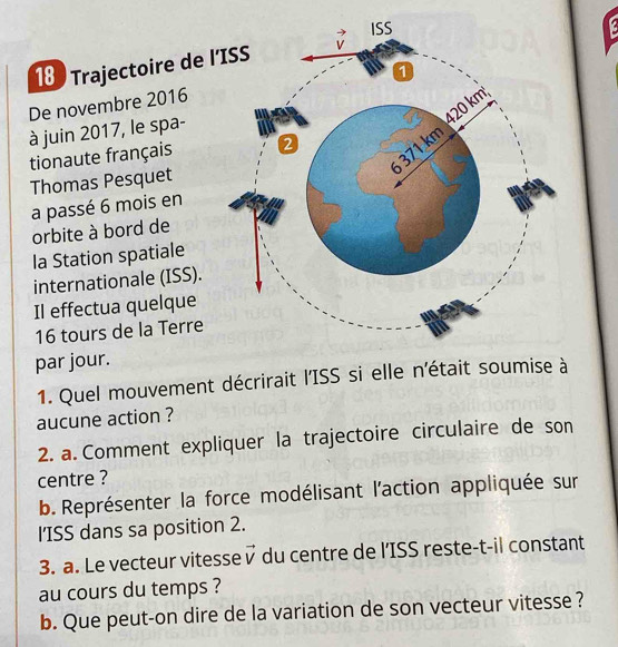 Trajectoire de 
De novembre 2016
à juin 2017, le spa-
tionaute français
Thomas Pesquet
a passé 6 mois en
orbite à bord de
la Station spatiale
internationale (ISS).
Il effectua quelque
16 tours de la Terre
par jour.
1. Quel mouvement décrirait l'ISS si elle n'était soumise à
aucune action ?
2. a. Comment expliquer la trajectoire circulaire de son
centre ?
b. Représenter la force modélisant l'action appliquée sur
l'ISS dans sa position 2.
3. a. Le vecteur vitesse vector v du centre de l'ISS reste-t-il constant
au cours du temps ?
b. Que peut-on dire de la variation de son vecteur vitesse ?