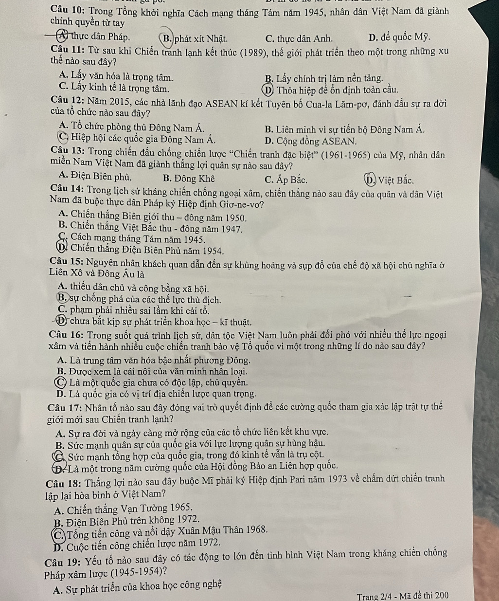 Trong Tổng khởi nghĩa Cách mạng tháng Tám năm 1945, nhân dân Việt Nam đã giành
chính quyền từ tay
A) thực dân Pháp. B. phát xít Nhật. C. thực dân Anh. D. đế quốc Mỹ.
Cậu 11: Từ sau khi Chiến tranh lạnh kết thúc (1989), thế giới phát triển theo một trong những xu
thế nào sau đây?
A. Lấy văn hóa là trọng tâm. B. Lấy chính trị làm nền tảng.
C. Lấy kinh tế là trọng tâm.
D Thỏa hiệp để ổn định toàn cầu.
Câu 12: Năm 2015, các nhà lãnh đạo ASEAN kí kết Tuyên bố Cua-la Lăm-pơ, đánh dấu sự ra đời
của tổ chức nào sau đây?
A. Tổ chức phòng thủ Đông Nam Á. B. Liên minh vì sự tiến bộ Đông Nam Á.
C. Hiệp hội các quốc gia Đông Nam Á. D. Cộng đồng ASEAN.
Câu 13: Trong chiến đấu chống chiến lược “Chiến tranh đặc biệt” (1961-1965) của Mỹ, nhân dân
miền Nam Việt Nam đã giành thắng lợi quân sự nào sau đây?
A. Điện Biên phủ. B. Đông Khê C. Áp Bắc. D. Việt Bắc.
Câu 14: Trong lịch sử kháng chiến chống ngoại xâm, chiến thắng nào sau đây của quân và dân Việt
Nam đã buộc thực dân Pháp ký Hiệp định Giơ-ne-vơ?
A. Chiến thắng Biên giới thu - đông năm 1950.
B. Chiến thắng Việt Bắc thu - đông năm 1947.
C. Cách mạng tháng Tám năm 1945.
D. Chiến thắng Điện Biên Phủ năm 1954.
Câu 15: Nguyên nhân khách quan dẫn đến sự khủng hoảng và sụp đổ của chế độ xã hội chủ nghĩa ở
Liên Xô và Đông Âu là
A. thiếu dân chủ và công bằng xã hội.
B. sự chống phá của các thế lực thù địch.
C. phạm phải nhiều sai lầm khi cải tổ.
D chưa bắt kịp sự phát triển khoa học - kĩ thuật.
Câu 16: Trong suốt quá trình lịch sử, dân tộc Việt Nam luôn phải đối phó với nhiều thế lực ngoại
xâm và tiến hành nhiều cuộc chiến tranh bảo vệ Tổ quốc vì một trong những lí do nào sau dây?
A. Là trung tâm văn hóa bậc nhất phương Đông.
B. Được xem là cái nôi của văn minh nhân loại.
C Là một quốc gia chưa có độc lập, chủ quyền.
D. Là quốc gia có vị trí địa chiến lược quan trọng.
Câu 17: Nhân tố nào sau đây đóng vai trò quyết định để các cường quốc tham gia xác lập trật tự thế
giới mới sau Chiến tranh lạnh?
A. Sự ra đời và ngày càng mở rộng của các tổ chức liên kết khu vực.
B. Sức mạnh quân sự của quốc gia với lực lượng quân sự hùng hậu.
Sức mạnh tổng hợp của quốc gia, trong đó kinh tế vẫn là trụ cột.
D: Là một trong năm cường quốc của Hội đồng Bảo an Liên hợp quốc.
Câu 18: Thắng lợi nào sau đây buộc Mĩ phải ký Hiệp định Pari năm 1973 về chấm dứt chiến tranh
lập lại hòa bình ở Việt Nam?
A. Chiến thắng Vạn Tường 1965.
B. Điện Biên Phủ trên không 1972.
C. Tổng tiến công và nổi dậy Xuân Mậu Thân 1968.
D. Cuộc tiến công chiến lược năm 1972.
Câu 19: Yếu tố nào sau đây có tác động to lớn đến tình hình Việt Nam trong kháng chiến chống
Pháp xâm lược (1945-1954)?
A. Sự phát triển của khoa học công nghệ
Trang 2/4 - Mã đề thi 200