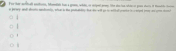 .For her sotball amiturm, Medit has a geen, whte, an snpel jesey. Site slas has white or green sborts. If Meredith chooses,
a jesey and shors candionily, what is the pritablly that she will go as sutfall practice is a sriped jeesey and green shorts?
 1/4 
l
4