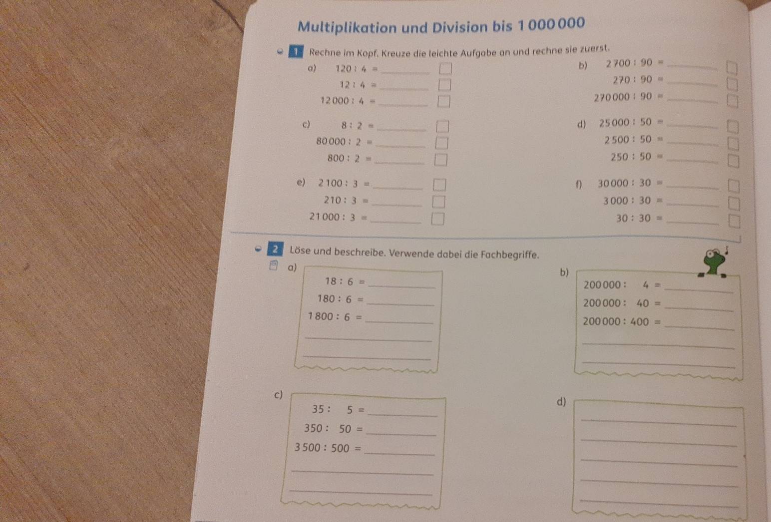 Multiplikation und Division bis 1 000 000
Rechne im Kopf. Kreuze die leichte Aufgabe an und rechne sie zuerst. 
a) 120:4= _ 
b) 2700:90= _ 
_ 12:4=
270:90= _
12000:4= _ 
_ 270000:90=
c) 8:2= _ d) 25000:50= _
80000:2= _
2500:50= _ 
_ 800:2=
250:50= _ 
e) 2100:3= _f) 30000:30= _
210:3= _
3000:30= _
21000:3= _
30:30= _ 
2 Löse und beschreibe. Verwende dabei die Fachbegriffe. 
a) 
b)
18:6= _
200000:4= _
180:6= _
200000:40= _ 
_ 1800:6=
200000:400= _ 
_ 
_ 
_ 
_ 
c)
35:5= _ 
d) 
_ 
_ 350:50=
_ 
_ 
_ 3500:500=
_ 
_ 
_ 
_