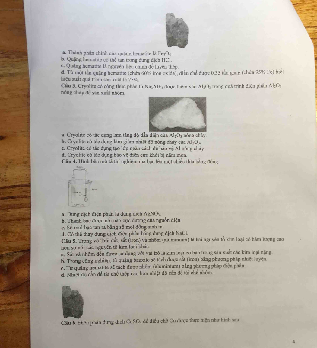 a. Thành phần chính của quặng hematite là Fe_3O_4.
b. Quặng hematite có thể tan trong dung dịch HCl.
c. Quặng hematite là nguyên liệu chính đề luyện thép.
d. Từ một tấn quặng hematite (chứa 60% iron oxide), điều chế được 0,35 tấn gang (chứa 95% Fe) biết
hiệu suất quá trình sản xuất là 75%.
Câu 3. Cryolite có công thức phân tử 1 Na_3AlF_3 được thêm vào Al_2O_3 trong quá trình điện phân Al_2O_3
nóng chảy để sản xuất nhôm.
a. Cryolite có tác dụng làm tăng độ dẫn điện của Al_2O_3 nóng chảy.
b. Cryolite có tác dụng làm giảm nhiệt độ nóng chảy của Al_2O_3.
c. Cryolite có tác dụng tạo lớp ngăn cách để bảo vệ Al nóng chảy.
d. Cryolite có tác dụng bảo vệ điện cực khỏi bị năm mòn.
Câu 4. Hình bên mô tả thí nghiệm mạ bạc lên một chiếc thìa bằng đồng.
a. Dung dịch điện phân là dung dịch AgNO_3.
b. Thanh bạc được nối nào cực dương của nguồn điện.
c. Số mol bạc tan ra bằng số mol đồng sinh ra.
d. Có thể thay dung dịch điện phân bằng dung dịch NaCl.
Câu 5. Trong vỏ Trái đất, sắt (iron) và nhôm (aluminium) là hai nguyên tố kim loại có hàm lượng cao
hơn so với các nguyên tố kim loại khác.
a. Sắt và nhôm đều được sử dụng với vai trò là kim loại cơ bản trong sản xuất các kim loại nặng.
b. Trong công nghiệp, từ quặng bauxite sẽ tách được sắt (iron) bằng phương pháp nhiệt luyện.
c. Từ quặng hematite sẽ tách được nhôm (aluminium) bằng phương pháp điện phân.
d. Nhiệt độ cần để tái chế thép cao hơn nhiệt độ cần đề tái chế nhôm.
Câu 6. Điện phân dung dịch CuSO_4 đề điều chế Cu được thực hiện như hình sau
4