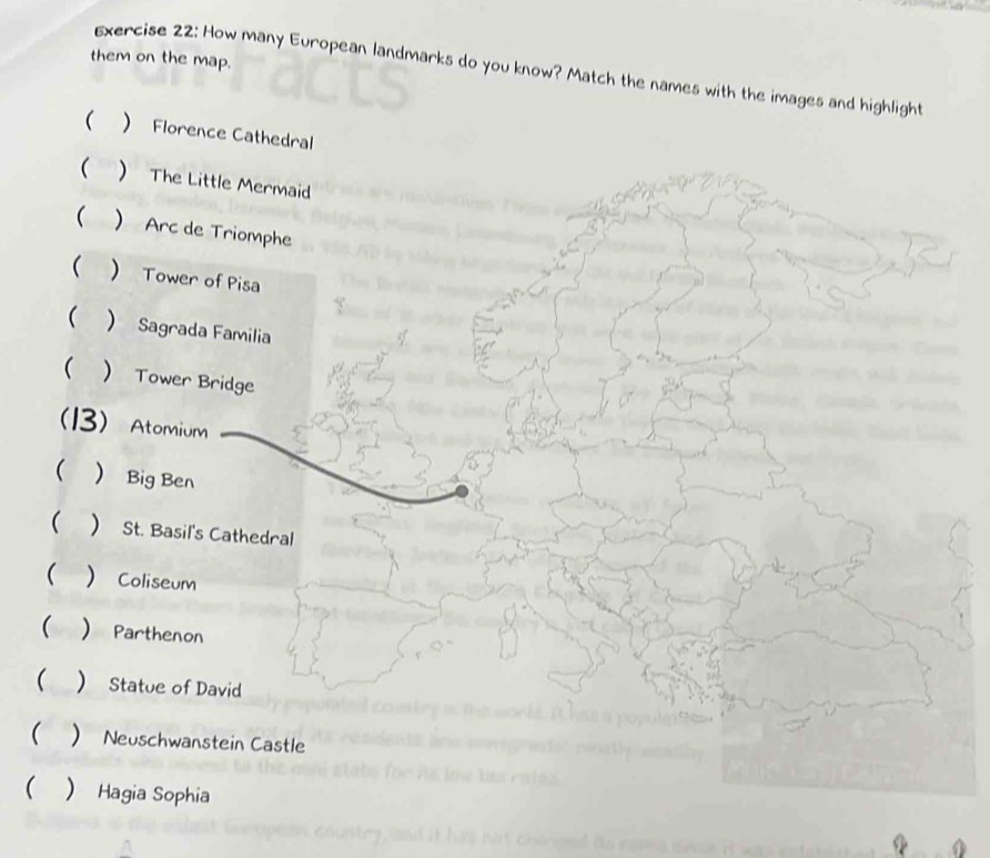 them on the map.
Exercise 22: How many European landmarks do you know? Match the names with the images and highlight
(  Florence Cathedral
( ) The Little Mermaid
  Arc de Triomphe
  Tower of Pisa
(  Sagrada Familia
  Tower Bridge
( 3) Atomium
( Big Ben
( ) St. Basil's Cathedral
(  Coliseum
(  Parthenon
(  Statue of David
( ) Neuschwanstein Castle
(  Hagia Sophia