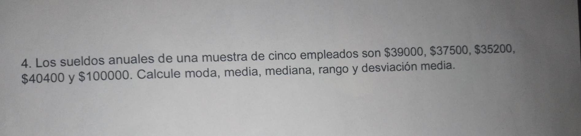 Los sueldos anuales de una muestra de cinco empleados son $39000, $37500, $35200,
$40400 y $100000. Calcule moda, media, mediana, rango y desviación media.