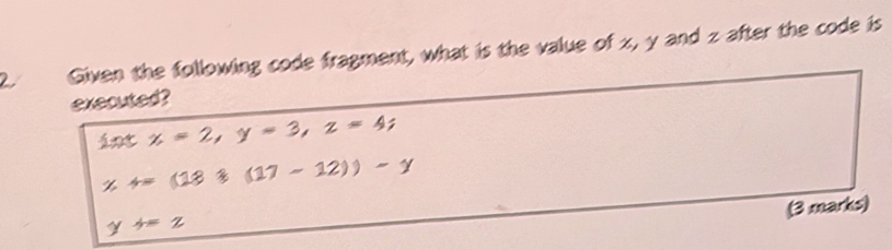 Given the following code fragment, what is the value of z, y and z after the code is
executed?
intx=2, y=3, z=4;
x+=(181(17-12))-y
(3 marks)
y+=z