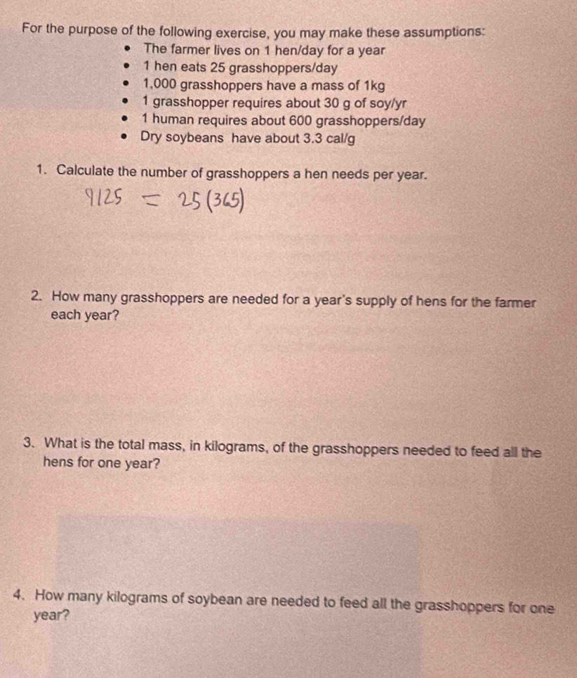 For the purpose of the following exercise, you may make these assumptions: 
The farmer lives on 1 hen/day for a year
1 hen eats 25 grasshoppers/ day
1,000 grasshoppers have a mass of 1kg
1 grasshopper requires about 30 g of soy/yr 
1 human requires about 600 grasshoppers/ day
Dry soybeans have about 3.3 cal/g
1. Calculate the number of grasshoppers a hen needs per year. 
2. How many grasshoppers are needed for a year's supply of hens for the farmer 
each year? 
3. What is the total mass, in kilograms, of the grasshoppers needed to feed all the 
hens for one year? 
4. How many kilograms of soybean are needed to feed all the grasshoppers for one
year?