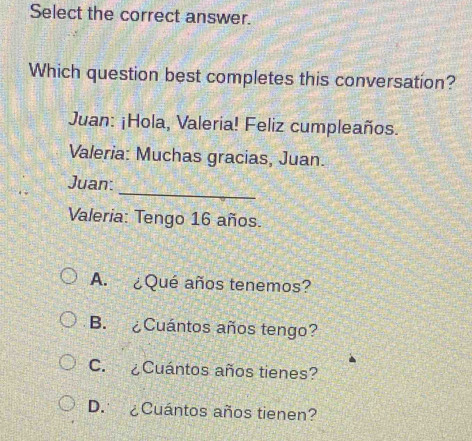 Select the correct answer.
Which question best completes this conversation?
Juan: ¡Hola, Valeria! Feliz cumpleaños.
Valeria: Muchas gracias, Juan.
_
Juan:
Valeria: Tengo 16 años.
A. ¿Qué años tenemos?
B. ¿Cuántos años tengo?
C. ¿Cuántos años tienes?
D. ¿Cuántos años tienen?