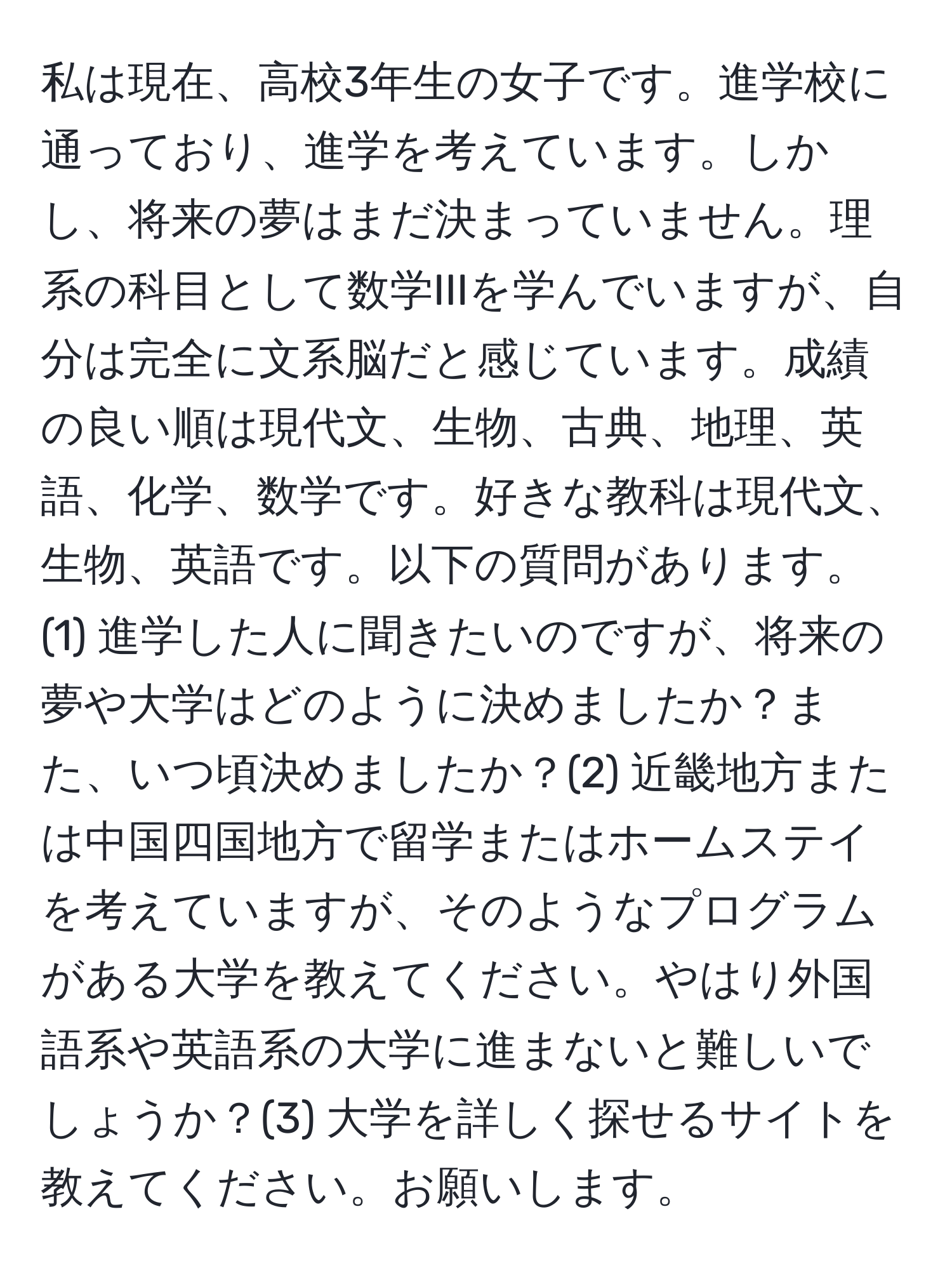 私は現在、高校3年生の女子です。進学校に通っており、進学を考えています。しかし、将来の夢はまだ決まっていません。理系の科目として数学IIIを学んでいますが、自分は完全に文系脳だと感じています。成績の良い順は現代文、生物、古典、地理、英語、化学、数学です。好きな教科は現代文、生物、英語です。以下の質問があります。(1) 進学した人に聞きたいのですが、将来の夢や大学はどのように決めましたか？また、いつ頃決めましたか？(2) 近畿地方または中国四国地方で留学またはホームステイを考えていますが、そのようなプログラムがある大学を教えてください。やはり外国語系や英語系の大学に進まないと難しいでしょうか？(3) 大学を詳しく探せるサイトを教えてください。お願いします。