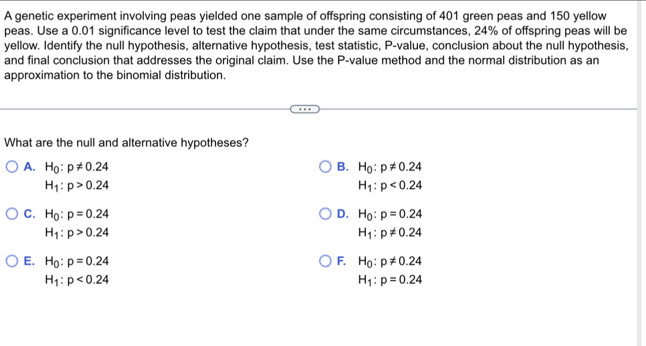 A genetic experiment involving peas yielded one sample of offspring consisting of 401 green peas and 150 yellow
peas. Use a 0.01 significance level to test the claim that under the same circumstances, 24% of offspring peas will be
yellow. Identify the null hypothesis, alternative hypothesis, test statistic, P -value, conclusion about the null hypothesis,
and final conclusion that addresses the original claim. Use the P -value method and the normal distribution as an
approximation to the binomial distribution.
What are the null and alternative hypotheses?
A. H_0:p!= 0.24 B. H_0:p!= 0.24
H_1:p>0.24
H_1:p<0.24
C. H_0:p=0.24 D. H_0:p=0.24
H_1:p>0.24
H_1:p!= 0.24
E. H_0:p=0.24 F. H_0:p!= 0.24
H_1:p<0.24
H_1:p=0.24