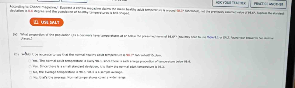 ASK YOUR TEACHER PRACTICE ANOTHER
According to Chance magazine,† Suppose a certain magazine claims the mean healthy adult temperature is around 98.3° Fahrenheit, not the previously assumed value of 98 6°. Suppose the standard
deviation is 0.6 degree and the population of healthy temperatures is bell-shaped.
△ USE SALT
(a) What proportion of the population (as a decimal) have temperatures at or below the presumed norm of 98.6º? (You may need to use Table 8.1 or SALT: Round your answer to two decimal
places.)
_
(b) Would it be accurate to say that the normal healthy adult temperature is 98.3° Fahrenheit? Explain.
Yes. The normal adult temperature is likely 98.3, since there is such a large proportion of temperature below 98.6.
Yes. Since there is a small standard deviation, it is likely the normal adult temperature is 98.3.
No, the average temperature is 98.6. 98.3 is a sample average.
No, that's the average. Normal temperatures cover a wider range.