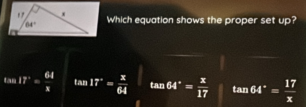 Which equation shows the proper set up?
tan 17°= 64/x  tan 17°= x/64  tan 64°= x/17  tan 64°= 17/x 