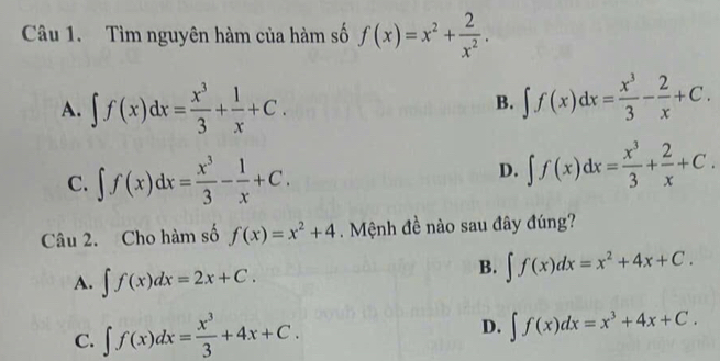 Tìm nguyên hàm của hàm số f(x)=x^2+ 2/x^2 .
A. ∈t f(x)dx= x^3/3 + 1/x +C.
B. ∈t f(x)dx= x^3/3 - 2/x +C.
C. ∈t f(x)dx= x^3/3 - 1/x +C.
D. ∈t f(x)dx= x^3/3 + 2/x +C. 
Câu 2. Cho hàm số f(x)=x^2+4. Mệnh đề nào sau đây đúng?
A. ∈t f(x)dx=2x+C.
B. ∈t f(x)dx=x^2+4x+C.
C. ∈t f(x)dx= x^3/3 +4x+C.
D. ∈t f(x)dx=x^3+4x+C.