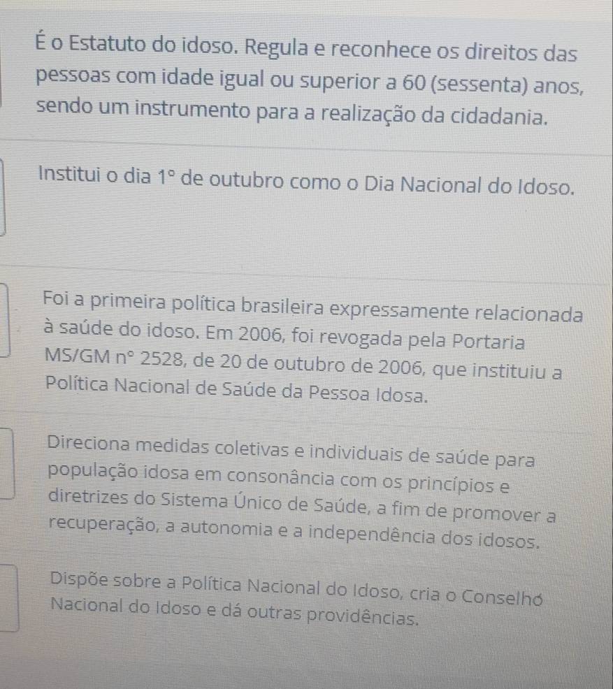 É o Estatuto do idoso. Regula e reconhece os direitos das
pessoas com idade igual ou superior a 60 (sessenta) anos,
sendo um instrumento para a realização da cidadania.
Institui o dia 1° de outubro como o Dia Nacional do Idoso.
Foi a primeira política brasileira expressamente relacionada
à saúde do idoso. Em 2006, foi revogada pela Portaria
MS/GM n° 2528, de 20 de outubro de 2006, que instituiu a
Política Nacional de Saúde da Pessoa Idosa.
Direciona medidas coletivas e individuais de saúde para
população idosa em consonância com os princípios e
diretrizes do Sistema Único de Saúde, a fim de promover a
recuperação, a autonomia e a independência dos idosos.
Dispõe sobre a Política Nacional do Idoso, cria o Conselho
Nacional do Idoso e dá outras providências.