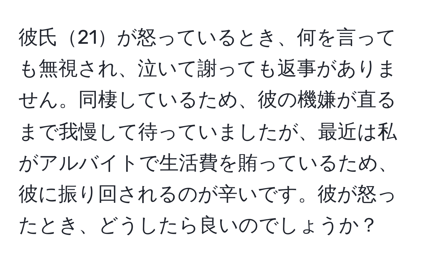 彼氏21が怒っているとき、何を言っても無視され、泣いて謝っても返事がありません。同棲しているため、彼の機嫌が直るまで我慢して待っていましたが、最近は私がアルバイトで生活費を賄っているため、彼に振り回されるのが辛いです。彼が怒ったとき、どうしたら良いのでしょうか？