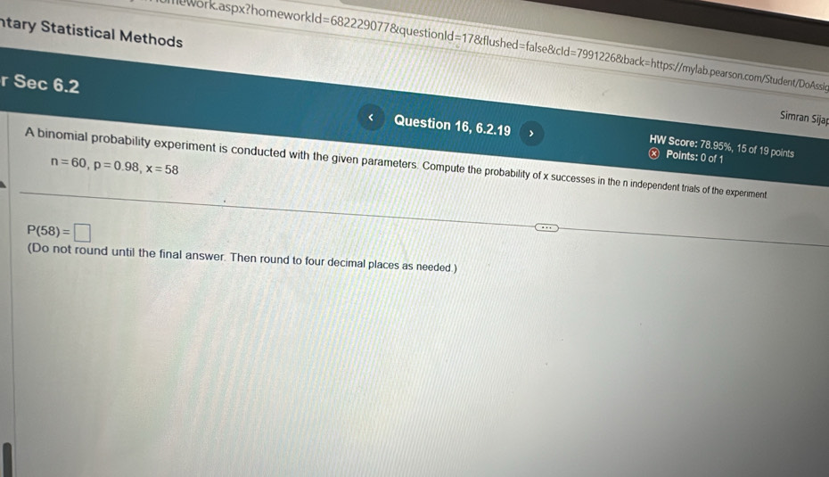 ntary Statistical Methods 
lework.aspx?homeworkld=682229077&questionId=17&flushed=false&cId=7991226&back=https://mylab.pearson.com/Student/DoAssl 
r Sec 6.2 Question 16, 6.2.19 
Simran Sijap 
> 
HW Score: 78.95%, 15 of 19 points
n=60, p=0.98, x=58
Points: 0 of 1 
A binomial probability experiment is conducted with the given parameters. Compute the probability of x successes in the n independent trials of the experiment
P(58)=□
(Do not round until the final answer. Then round to four decimal places as needed.)