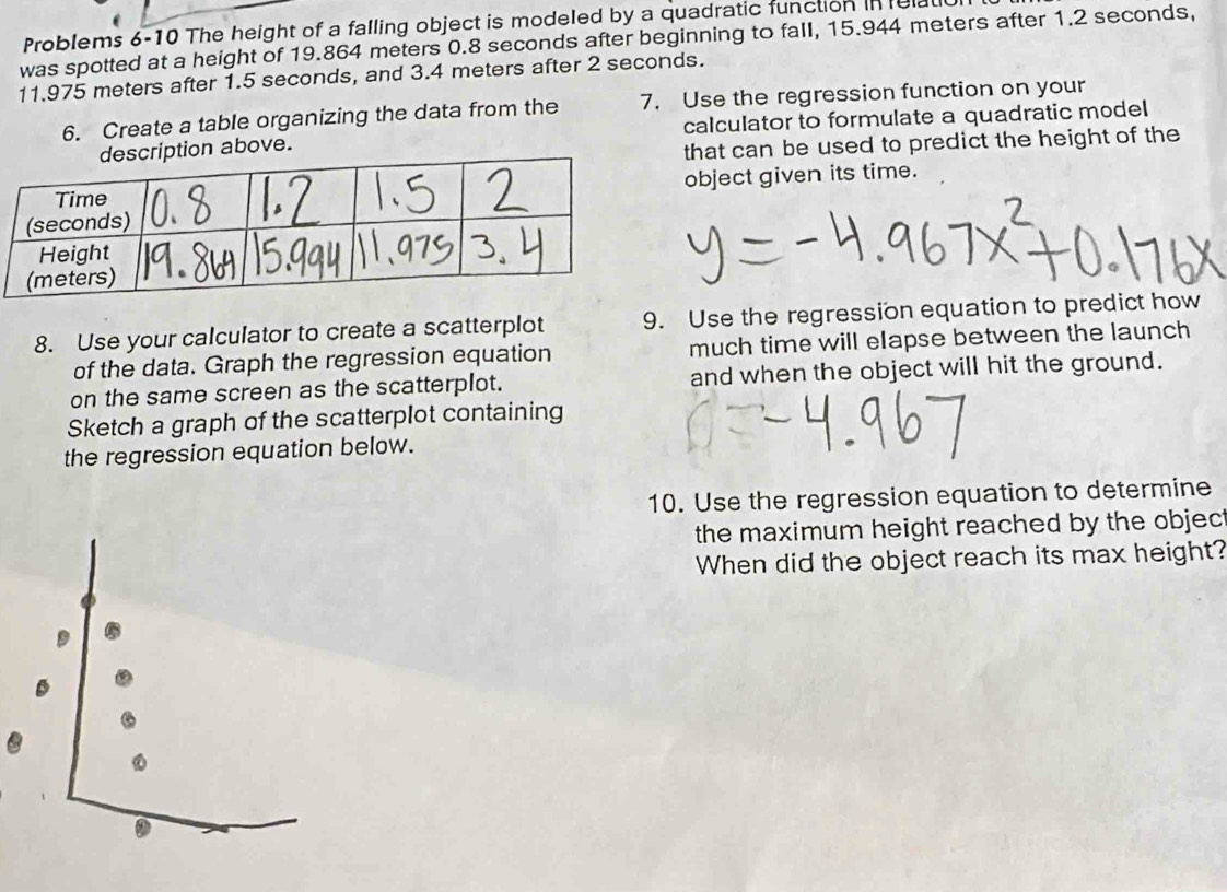 Problems 6-10 The height of a falling object is modeled by a quadratic function in elal 
was spotted at a height of 19.864 meters 0.8 seconds after beginning to fall, 15.944 meters after 1.2 seconds,
11.975 meters after 1.5 seconds, and 3.4 meters after 2 seconds. 
6. Create a table organizing the data from the 7. Use the regression function on your 
calculator to formulate a quadratic model 
n above. 
that can be used to predict the height of the 
object given its time. 
8. Use your calculator to create a scatterplot 9. Use the regression equation to predict how 
of the data. Graph the regression equation much time will elapse between the launch 
on the same screen as the scatterplot. and when the object will hit the ground. 
Sketch a graph of the scatterplot containing 
the regression equation below. 
10. Use the regression equation to determine 
the maximum height reached by the objec t 
When did the object reach its max height? 
.