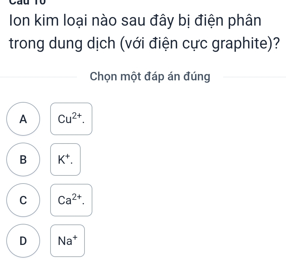 Cau Tô
Ion kim loại nào sau đây bị điện phân
trong dung dịch (với điện cực graphite)?
Chọn một đáp án đúng
A Cu^(2+).
B K^+.
C Ca^(2+).
D Na^+