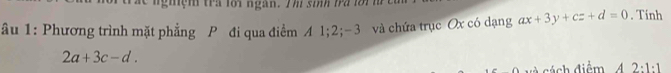 ng iệm tra loi ngàn. T h si ba i 
âu 1: Phương trình mặt phẳng P đi qua điểm A 1; 2; -3 và chứa trục Ox có dạng ax+3y+cz+d=0. Tính
2a+3c-d. 
á n h điểm 2· 1· 1
