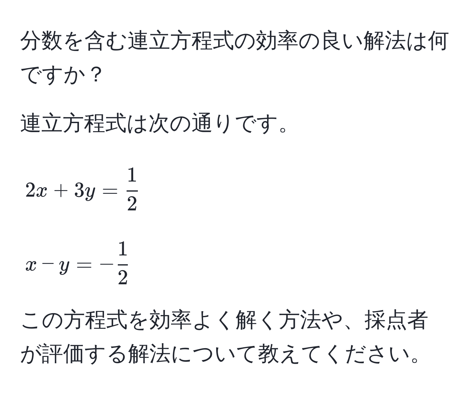 分数を含む連立方程式の効率の良い解法は何ですか？

連立方程式は次の通りです。
[
2x + 3y =  1/2 
]
[
x - y = - 1/2 
]

この方程式を効率よく解く方法や、採点者が評価する解法について教えてください。