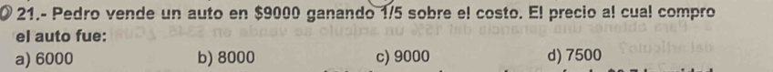 21.- Pedro vende un auto en $9000 ganando 1/5 sobre el costo. El precio al cual compro
el auto fue:
a) 6000 b) 8000 c) 9000 d) 7500