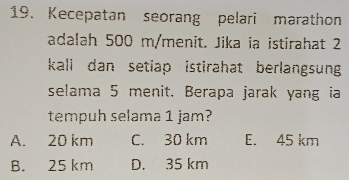 Kecepatan seorang pelari marathon
adalah 500 m/menit. Jika ia istirahat 2
kali dan setiap istirahat berlangsung
selama 5 menit. Berapa jarak yang ia
tempuh selama 1 jam?
A. 20 km C. 30 km E. 45 km
B. 25 km D. 35 km