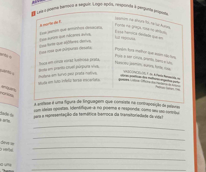 Atívica 
roco a seguir. Logo após, responda 
anto o 
quanto o 
enquanto 
noniosa 
A antítraposição de palavras 
com ideias opostas. Identifique-a no poema e responda: como seu uso contribui 
dade de para a representação da temática barroca da transitoriedade da vida? 
_ 
à arte, 
_ 
deve ser 
o verbal. 
_ 
_ 
_ 
o uma