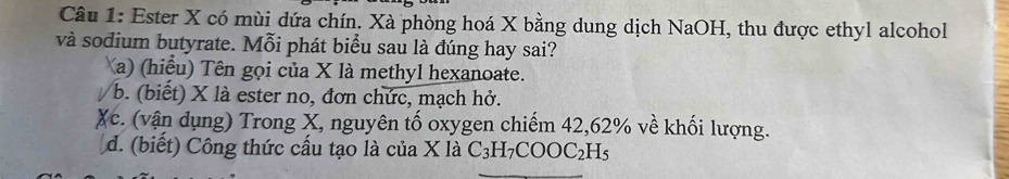 Ester X có mùi dứa chín. Xà phòng hoá X bằng dung dịch NaOH, thu được ethyl alcohol
và sodium butyrate. Mỗi phát biểu sau là đúng hay sai?
Xa) (hiểu) Tên gọi của X là methyl hexanoate.
/b. (biết) X là ester no, đơn chức, mạch hở.
Xc. (vận dụng) Trong X, nguyên tố oxygen chiếm 42, 62% về khối lượng.
d. (biết) Công thức cầu tạo là của X là C_3H_7COOC_2H_5