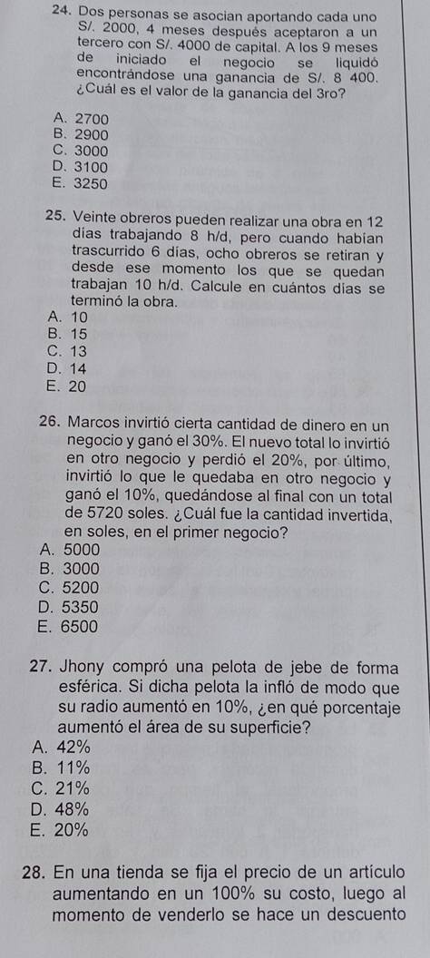 Dos personas se asocian aportando cada uno
S/. 2000, 4 meses después aceptaron a un
tercero con S/. 4000 de capital. A los 9 meses
de iniciado el negocio se liquidó
encontrándose una ganancia de S/. 8 400.
¿Cuál es el valor de la ganancia del 3ro?
A. 2700
B. 2900
C. 3000
D. 3100
E. 3250
25. Veinte obreros pueden realizar una obra en 12
días trabajando 8 h/d, pero cuando habian
trascurrido 6 días, ocho obreros se retiran y
desde ese momento los que se quedan 
trabajan 10 h/d. Calcule en cuántos dias se
terminó la obra.
A. 10
B. 15
C. 13
D. 14
E. 20
26. Marcos invirtió cierta cantidad de dinero en un
negocio y ganó el 30%. El nuevo total lo invirtió
en otro negocio y perdió el 20%, por último,
invirtió lo que le quedaba en otro negocio y
ganó el 10%, quedándose al final con un total
de 5720 soles. ¿Cuál fue la cantidad invertida,
en soles, en el primer negocio?
A. 5000
B. 3000
C. 5200
D. 5350
E. 6500
27. Jhony compró una pelota de jebe de forma
esférica. Si dicha pelota la infló de modo que
su radio aumentó en 10%, ¿ en qué porcentaje
aumentó el área de su superficie?
A. 42%
B. 11%
C. 21%
D. 48%
E. 20%
28. En una tienda se fija el precio de un artículo
aumentando en un 100% su costo, luego al
momento de venderlo se hace un descuento