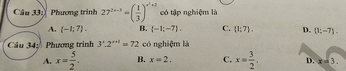 Phương trình 27^(2x-3)=( 1/3 )^x^2+2 có tập nghiệm là
A.  -1;7. B.  -1;-7. C.  1;7. D.  1;-7. 
Câu 34: Phương trình 3^x.2^(x+1)=72 có nghiệm là
B. x=2. C.
A. x= 5/2 . x= 3/2 . D. x=3.