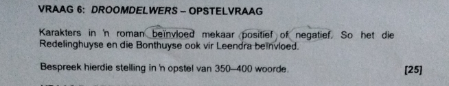 VRAAG 6： DROOMDELWERS - OPSTELVRAAG 
Karakters in 'n roman beïnvloed mekaar positief of negatief. So het die 
Redelinghuyse en die Bonthuyse ook vir Leendra beïnvloed. 
Bespreek hierdie stelling in 'n opstel van 350-400 woorde. [25]