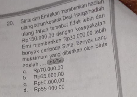 Sinta dan Emi akan memberikan hadian
ulang tahun kepada Desi. Harga hadiah
ulang tahun tersebut tidak lebih dan
Rp150.000,00 dengan kesepakatan
Emi memberikan Rp30.000,00 lebih
banyak daripada Sinta. Banyak uang
maksimum yang diberikan oleh Sinta
HOTS
adalah_
a. Rp70.000,00
b. Rp65.000,00
c. Rp60.000,00
d. Rp55.000,00