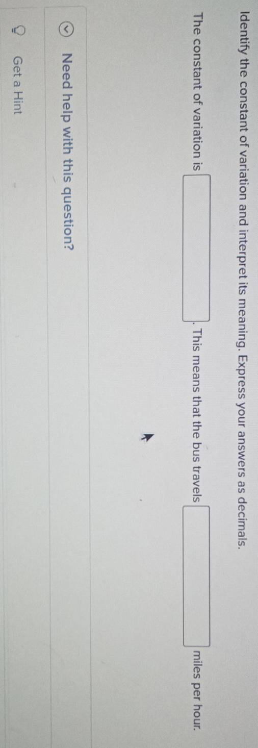 Identify the constant of variation and interpret its meaning. Express your answers as decimals. 
The constant of variation is □. This means that the bus travels □ miles per hour. 
Need help with this question? 
Get a Hint