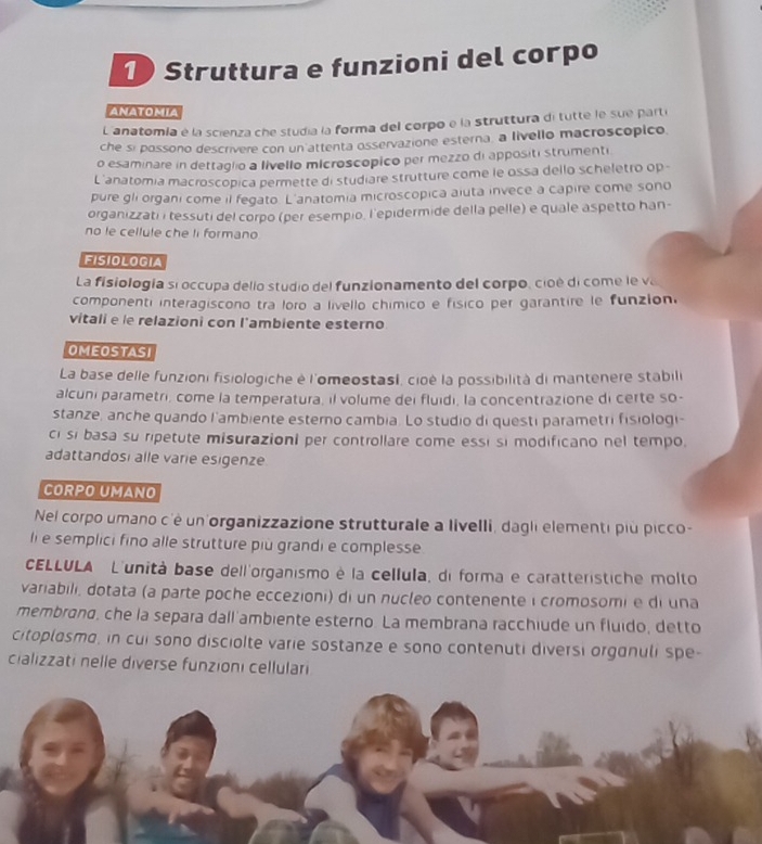 Struttura e funzioni del corpo
ANATOMIA
L'anatomla é la scienza che studia la forma del corpo e la struttura di tutte le sue parti
che si possono descrivere con un attenta osservazione esterna, a livello macroscópico
o esaminare in dettaglio a livello microscopico per mezzo di appositi strumenti
L'anatomia macroscopica permette di studiare strutture come le ossa dello scheletro op -
pure gli organi come il fegato. L'anatomia microscopica aiuta invece a capire come sono
organizzati i tessuti del corpo (per esempio. l'epidermide della pelle) e quale aspetto han-
no le cellule che li formano
FISIOLOGIA
La fisiología si occupa dello studio del funzionamento del corpo, cioé di come le va
componenti interagiscono tra loro a livello chímico e físico per garantire le funzión.
vitali e le relazioni con l'ambiente esterno
OMEOSTASI
La base delle funzioni fisiologiche è l'omeostasl, cioè la possibilità di mantenere stabili
alcuni parametri, come la temperatura, il volume dei fluidi, la concentrazione di certe so-
stanze, anche quando l'ambiente esterno cambia. Lo studio di questi parametri fisiologi-
ci si basa su ripetute misurazioni per controllare come essi si modificano nel tempo.
adattandosi alle varie esigenze
CORPO UMANO
Nel corpo umano c'é un organizzazione strutturale a livelli, dagli elementi più picco-
ll e semplici fino alle strutture più grandi e complesse.
CELLULA L'unità base dell'organismo é la cellula, di forma e caratteristiche molto
variabili, dotata (a parte poche eccezioni) di un nucleo contenente i cromosomi e di una
membrand, che la separa dall'ambiente esterno. La membrana racchiude un fluido, detto
citoplosmo, in cui sono disciolte varie sostanze e sono contenuti diversi organuli spe-
cializzati nelle diverse funzioni cellulari