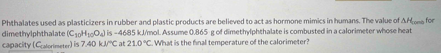 Phthalates used as plasticizers in rubber and plastic products are believed to act as hormone mimics in humans. The value of △ H_comb for 
dimethylphthalate (C_10H_10O_4) is −4685 kJ/mol. Assume 0.865 g of dimethylphthalate is combusted in a calorimeter whose heat 
capacity (Ccalorimeter) is 7.40kJ/^circ C at 21.0°C. What is the fnal temperature of the calorimeter?