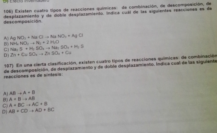 Dy Efecto inveradero
106) Existen cuatro tipos de reacciones químicas: de combinación, de descomposición, de
desplazamiento y de doble desplazamiento. Indica cuál de las siguientes reacciones es de
descomposición.
A) Ag NO_3+NaClto NaNO_3+AgCl
B) NH_4NO_2to N_2+2H_2O
C) Na_2S+H_2SO_4to Na_2SO_4+H_2S
D) Zn+CuSO_4to ZnSO_4+Cu
107) En una cierta clasificación, existen cuatro tipos de reacciones químicas: de combinación
de descomposición, de desplazamiento y de doble desplazamiento. Indica cual de las siguiente
reacciones es de síntesis:
A) ABto A+B
B) A+Bto AB
C) A+BCto AC+B
D) AB+CDto AD+BC