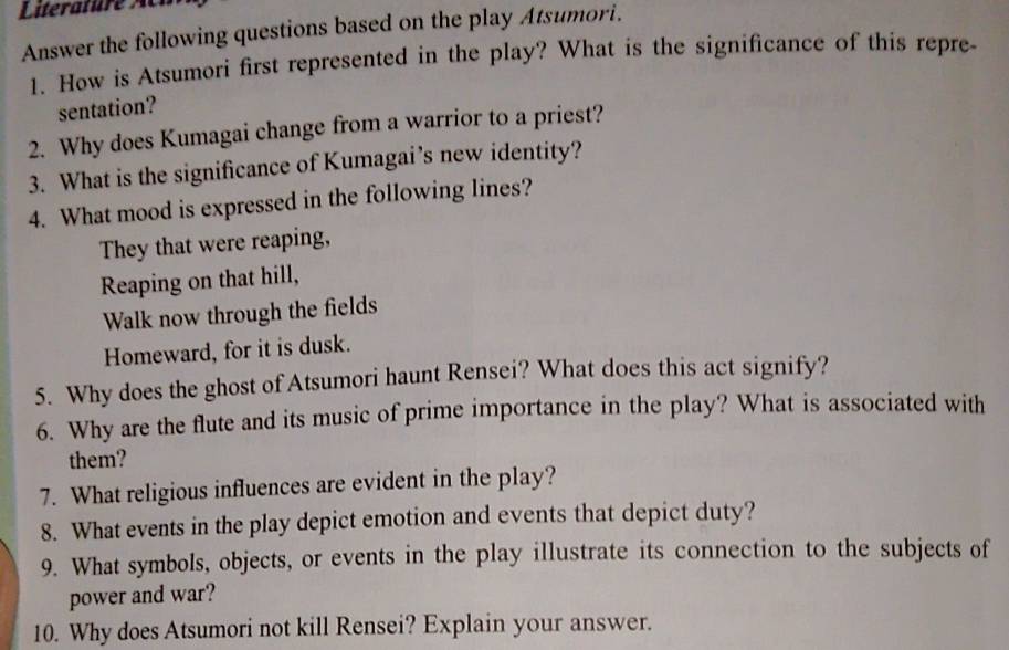 Answer the following questions based on the play Atsumori. 
1. How is Atsumori first represented in the play? What is the significance of this repre 
sentation? 
2. Why does Kumagai change from a warrior to a priest? 
3. What is the significance of Kumagai’s new identity? 
4. What mood is expressed in the following lines? 
They that were reaping, 
Reaping on that hill, 
Walk now through the fields 
Homeward, for it is dusk. 
5. Why does the ghost of Atsumori haunt Rensei? What does this act signify? 
6. Why are the flute and its music of prime importance in the play? What is associated with 
them? 
7. What religious influences are evident in the play? 
8. What events in the play depict emotion and events that depict duty? 
9. What symbols, objects, or events in the play illustrate its connection to the subjects of 
power and war? 
10. Why does Atsumori not kill Rensei? Explain your answer.