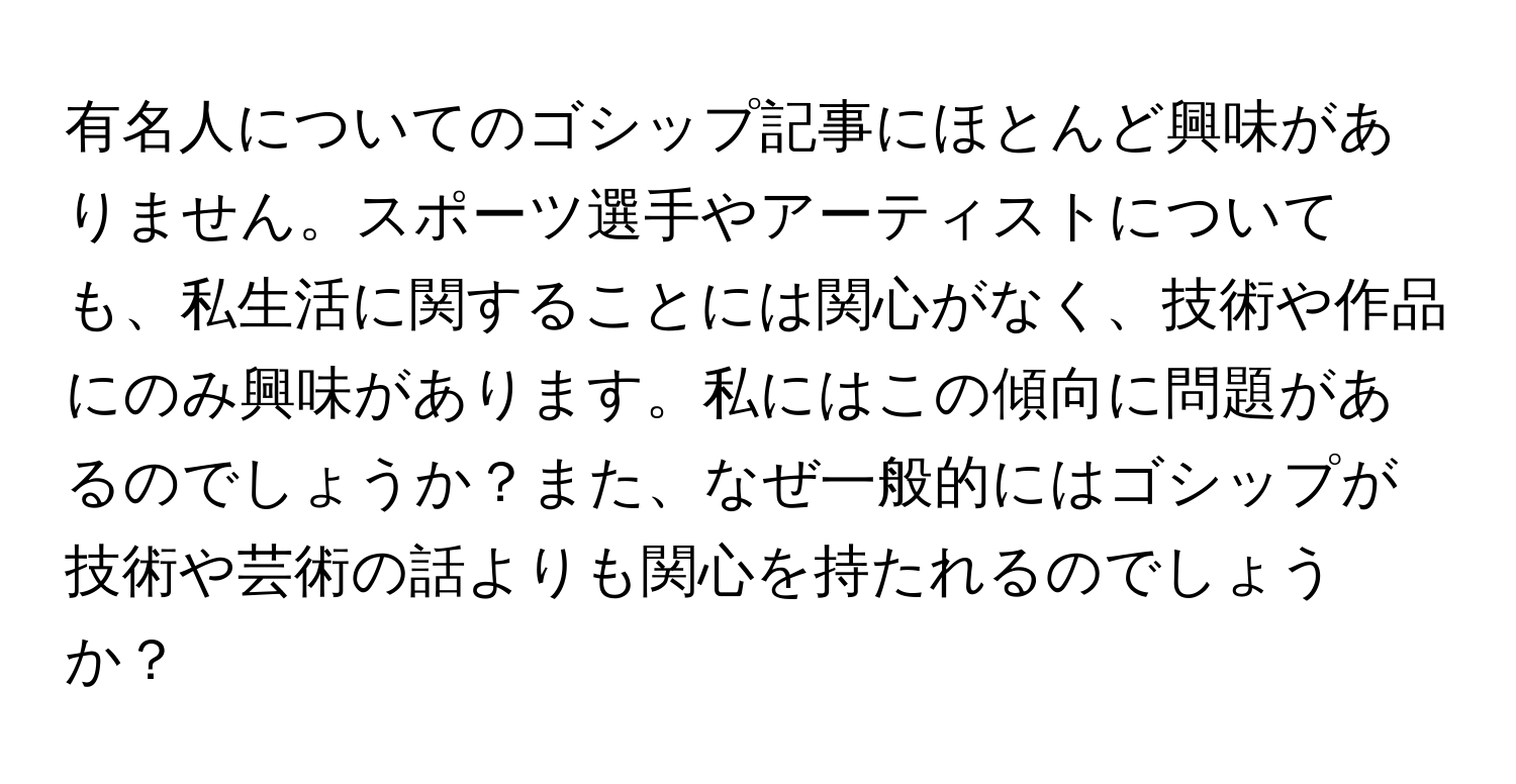 有名人についてのゴシップ記事にほとんど興味がありません。スポーツ選手やアーティストについても、私生活に関することには関心がなく、技術や作品にのみ興味があります。私にはこの傾向に問題があるのでしょうか？また、なぜ一般的にはゴシップが技術や芸術の話よりも関心を持たれるのでしょうか？