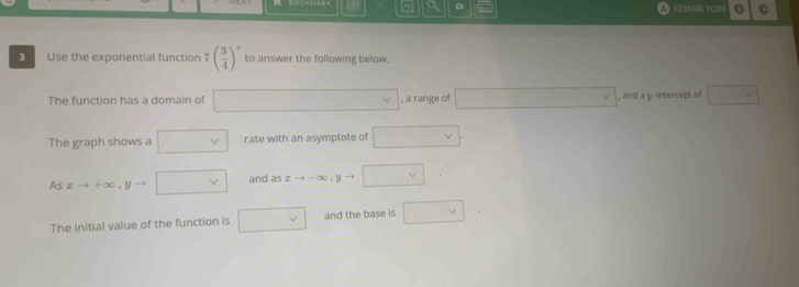 a 。 
KEMARI YOR! 0 C 
3 Use the exponential function 7( 3/4 )^x to answer the following below. 
The function has a domain of □ □  , a range of □ vee , and a y -intercept of □ vee 
The graph shows a □ v rate with an asymptote of □
Asxto +∈fty , y □ vee  and as xto -∈fty □ 
The initial value of the function is □ vee  and the base is □ v
